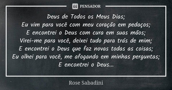 Deus de Todos os Meus Dias; Eu vim para você com meu coração em pedaços; E encontrei o Deus com cura em suas mãos; Virei-me para você, deixei tudo para trás de ... Frase de Rose Sabadini.