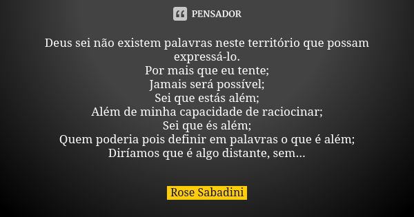 Deus sei não existem palavras neste território que possam expressá-lo. Por mais que eu tente; Jamais será possível; Sei que estás além; Além de minha capacidade... Frase de Rose Sabadini.