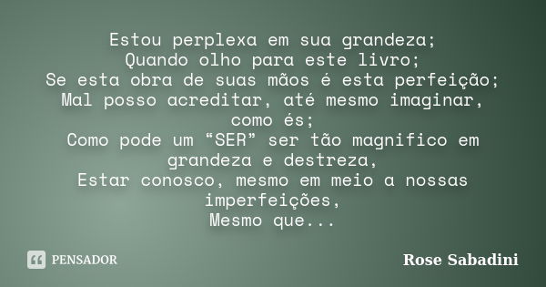 Estou perplexa em sua grandeza; Quando olho para este livro; Se esta obra de suas mãos é esta perfeição; Mal posso acreditar, até mesmo imaginar, como és; Como ... Frase de Rose Sabadini.