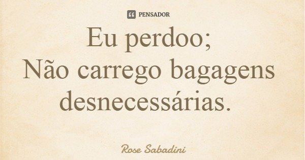 Eu perdoo; Não carrego bagagens desnecessárias.... Frase de Rose Sabadini.