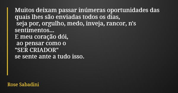 Muitos deixam passar inúmeras oportunidades das quais lhes são enviadas todos os dias, seja por, orgulho, medo, inveja, rancor, n's sentimentos... E meu coração... Frase de Rose Sabadini.