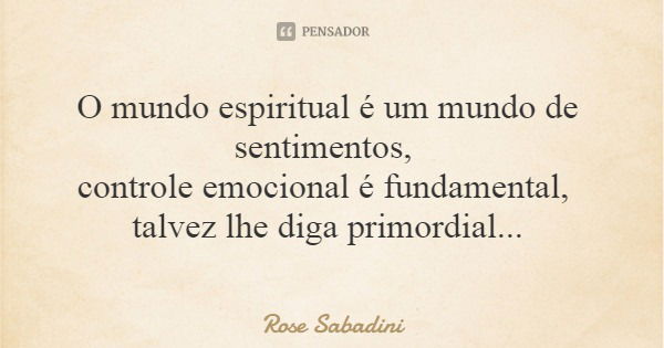 O mundo espiritual é um mundo de sentimentos, controle emocional é fundamental, talvez lhe diga primordial...... Frase de Rose Sabadini.