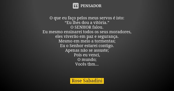 O que eu faço pelos meus servos é isto: “Eu lhes dou a vitória.” O SENHOR falou. Eu mesmo ensinarei todos os seus moradores, eles viverão em paz e segurança. Me... Frase de Rose Sabadini.