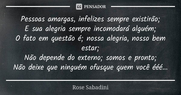 Pessoas amargas, infelizes sempre existirão; E sua alegria sempre incomodará alguém; O fato em questão é; nossa alegria, nosso bem estar; Não depende do externo... Frase de Rose Sabadini.