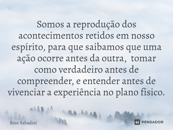 Somos a reprodução dos acontecimentos retidos em nosso espírito, para que saibamos que uma ação ocorre antes da outra, tomar como verdadeiro antes de compreende... Frase de Rose Sabadini.