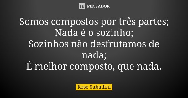 Somos compostos por três partes; Nada é o sozinho; Sozinhos não desfrutamos de nada; É melhor composto, que nada.... Frase de Rose Sabadini.