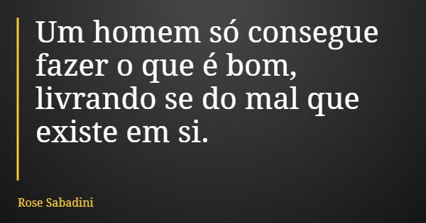 Um homem só consegue fazer o que é bom, livrando se do mal que existe em si.... Frase de Rose Sabadini.