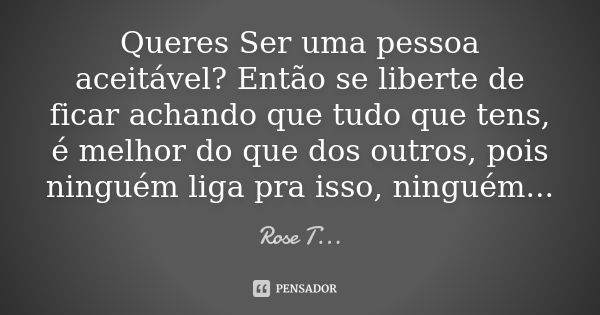 Queres Ser uma pessoa aceitável? Então se liberte de ficar achando que tudo que tens, é melhor do que dos outros, pois ninguém liga pra isso, ninguém...... Frase de Rose T....