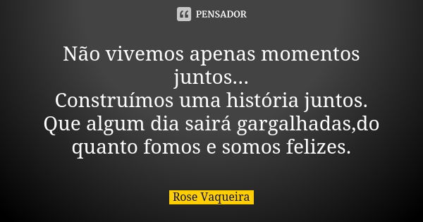 Não vivemos apenas momentos juntos... Construímos uma história juntos. Que algum dia sairá gargalhadas,do quanto fomos e somos felizes.... Frase de Rose Vaqueira.