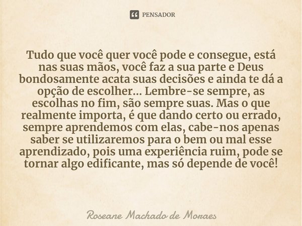 Tudo que você quer você pode e consegue, está nas suas mãos, você faz a sua parte e Deus bondosamente acata suas decisões e ainda te dá a opção de escolher... ... Frase de Roseane Machado de Moraes.