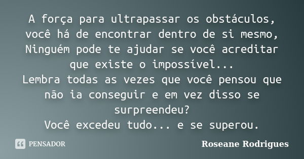 A força para ultrapassar os obstáculos, você há de encontrar dentro de si mesmo, Ninguém pode te ajudar se você acreditar que existe o impossível... Lembra toda... Frase de Roseane Rodrigues.