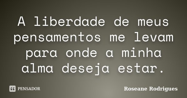 A liberdade de meus pensamentos me levam para onde a minha alma deseja estar.... Frase de Roseane Rodrigues.