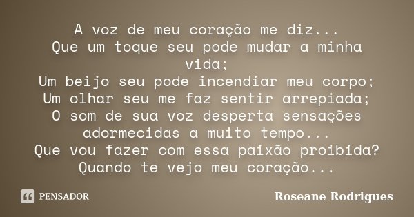 A voz de meu coração me diz... Que um toque seu pode mudar a minha vida; Um beijo seu pode incendiar meu corpo; Um olhar seu me faz sentir arrepiada; O som de s... Frase de Roseane Rodrigues.