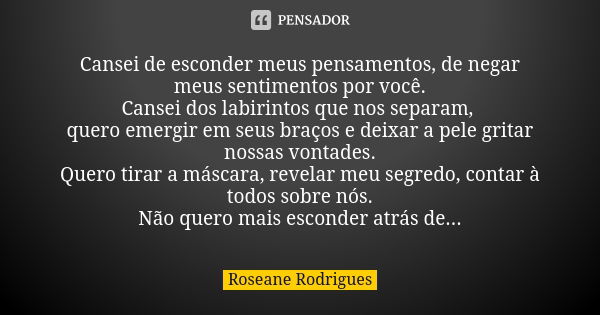 Cansei de esconder meus pensamentos, de negar meus sentimentos por você. Cansei dos labirintos que nos separam, quero emergir em seus braços e deixar a pele gri... Frase de Roseane Rodrigues.