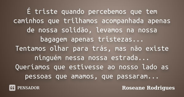 É triste quando percebemos que tem caminhos que trilhamos acompanhada apenas de nossa solidão, levamos na nossa bagagem apenas tristezas... Tentamos olhar para ... Frase de Roseane Rodrigues.