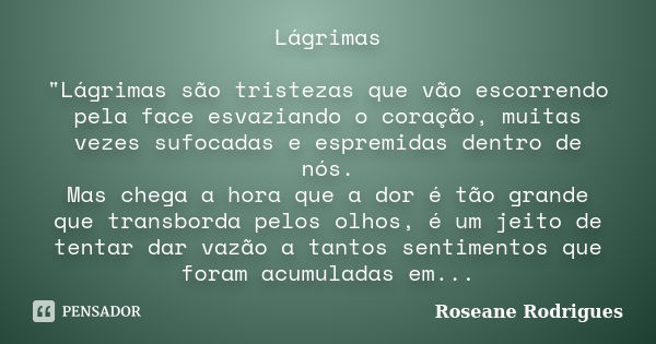 Lágrimas "Lágrimas são tristezas que vão escorrendo pela face esvaziando o coração, muitas vezes sufocadas e espremidas dentro de nós. Mas chega a hora que... Frase de Roseane Rodrigues.