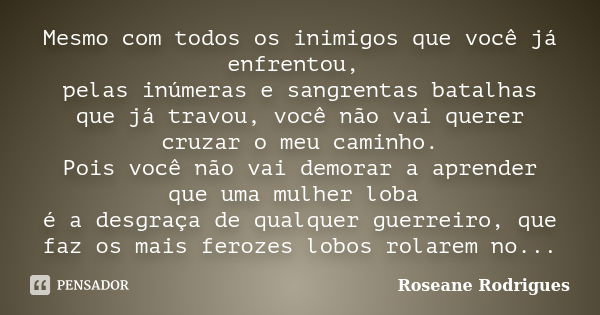 Mesmo com todos os inimigos que você já enfrentou, pelas inúmeras e sangrentas batalhas que já travou, você não vai querer cruzar o meu caminho. Pois você não v... Frase de Roseane Rodrigues.