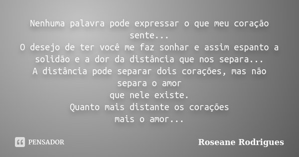 Nenhuma palavra pode expressar o que meu coração sente... O desejo de ter você me faz sonhar e assim espanto a solidão e a dor da distância que nos separa... A ... Frase de Roseane Rodrigues.