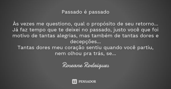 Passado é passado Às vezes me questiono, qual o propósito de seu retorno... Já faz tempo que te deixei no passado, justo você que foi motivo de tantas alegrias,... Frase de Roseane Rodrigues.