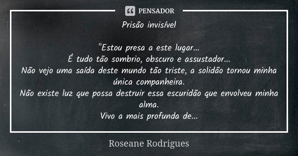 Prisão invisível "Estou presa a este lugar... É tudo tão sombrio, obscuro e assustador... Não vejo uma saída deste mundo tão triste, a solidão tornou minha... Frase de Roseane Rodrigues.