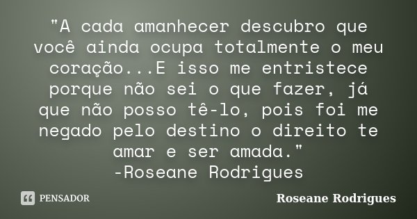 "A cada amanhecer descubro que você ainda ocupa totalmente o meu coração...E isso me entristece porque não sei o que fazer, já que não posso tê-lo, pois fo... Frase de Roseane Rodrigues.