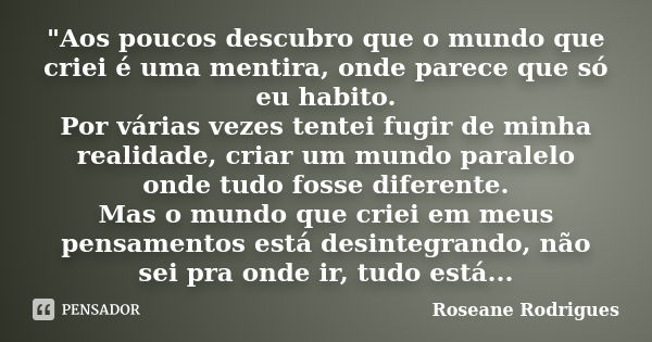 "Aos poucos descubro que o mundo que criei é uma mentira, onde parece que só eu habito. Por várias vezes tentei fugir de minha realidade, criar um mundo pa... Frase de Roseane Rodrigues.