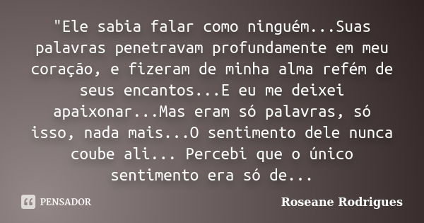 "Ele sabia falar como ninguém...Suas palavras penetravam profundamente em meu coração, e fizeram de minha alma refém de seus encantos...E eu me deixei apai... Frase de Roseane Rodrigues.