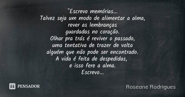 "Escrevo memórias... Talvez seja um modo de alimentar a alma, rever as lembranças guardadas no coração. Olhar pra trás é reviver o passado, uma tentativa d... Frase de Roseane Rodrigues.