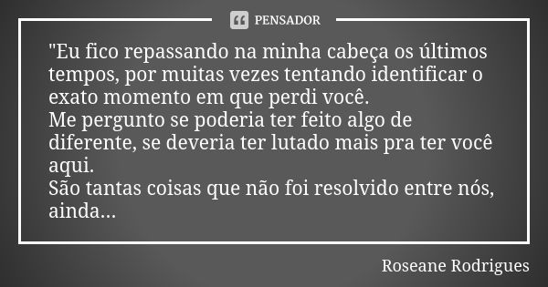 "Eu fico repassando na minha cabeça os últimos tempos, por muitas vezes tentando identificar o exato momento em que perdi você. Me pergunto se poderia ter ... Frase de Roseane Rodrigues.