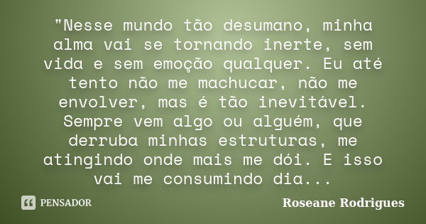 "Nesse mundo tão desumano, minha alma vai se tornando inerte, sem vida e sem emoção qualquer. Eu até tento não me machucar, não me envolver, mas é tão inev... Frase de Roseane Rodrigues.