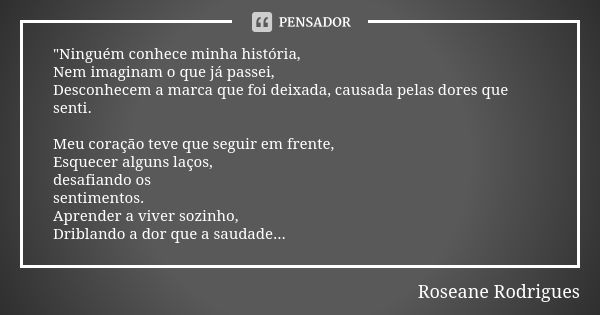 "Ninguém conhece minha história, Nem imaginam o que já passei, Desconhecem a marca que foi deixada, causada pelas dores que senti. Meu coração teve que seg... Frase de Roseane Rodrigues.