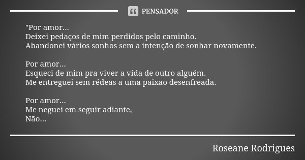 "Por amor... Deixei pedaços de mim perdidos pelo caminho. Abandonei vários sonhos sem a intenção de sonhar novamente. Por amor... Esqueci de mim pra viver ... Frase de Roseane Rodrigues.