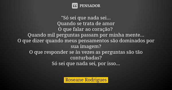 "Só sei que nada sei... Quando se trata de amor O que falar ao coração? Quando mil perguntas passam por minha mente... O que dizer quando meus pensamentos ... Frase de Roseane Rodrigues.