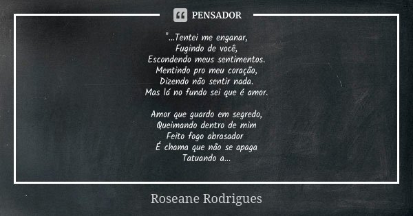 "...Tentei me enganar, Fugindo de você, Escondendo meus sentimentos. Mentindo pro meu coração, Dizendo não sentir nada. Mas lá no fundo sei que é amor. Amo... Frase de Roseane Rodrigues.