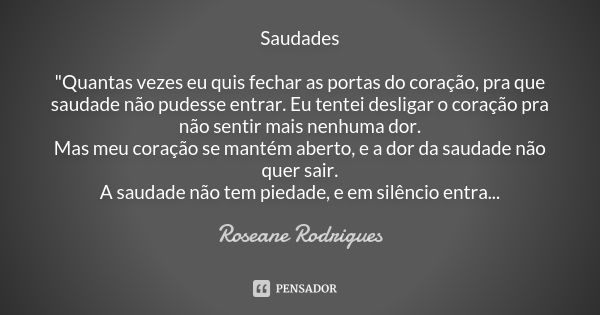 Saudades "Quantas vezes eu quis fechar as portas do coração, pra que saudade não pudesse entrar. Eu tentei desligar o coração pra não sentir mais nenhuma d... Frase de Roseane Rodrigues.