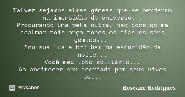 Talvez sejamos almas gêmeas que se perderam na imensidão do universo... Procurando uma pela outra, não consigo me acalmar pois ouço todos os dias os seus gemido... Frase de Roseane Rodrigues.