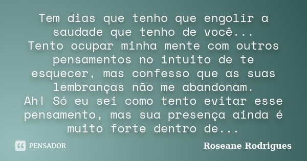 Tem dias que tenho que engolir a saudade que tenho de você... Tento ocupar minha mente com outros pensamentos no intuito de te esquecer, mas confesso que as sua... Frase de Roseane Rodrigues.