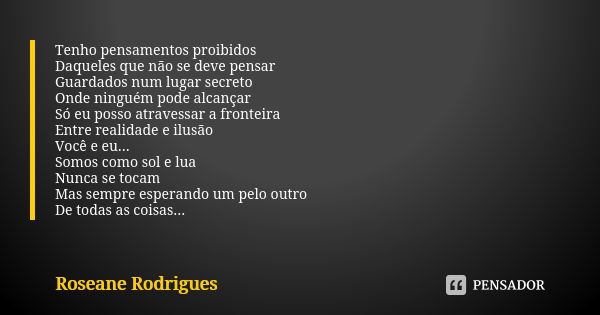 Tenho pensamentos proibidos Daqueles que não se deve pensar Guardados num lugar secreto Onde ninguém pode alcançar Só eu posso atravessar a fronteira Entre real... Frase de Roseane Rodrigues.