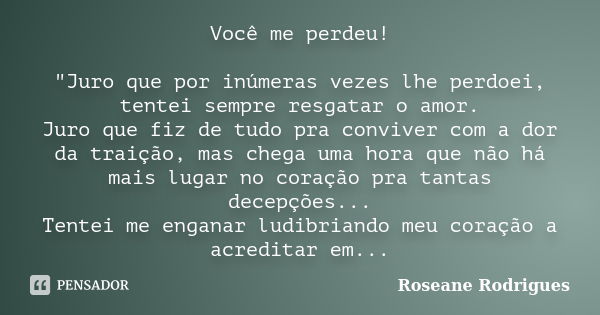 Você me perdeu! "Juro que por inúmeras vezes lhe perdoei, tentei sempre resgatar o amor. Juro que fiz de tudo pra conviver com a dor da traição, mas chega ... Frase de Roseane Rodrigues.