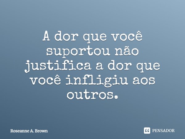 ⁠A dor que você suportou não justifica a dor que você infligiu aos outros.... Frase de Roseanne A. Brown.