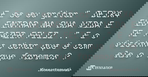 E se eu gritar " DEIXA EU ENTRAR NA SUA VIDA E TE FAZER FELIZ .." E o visinho achar que é com ele o que faremos ?... Frase de Roseartemoda.