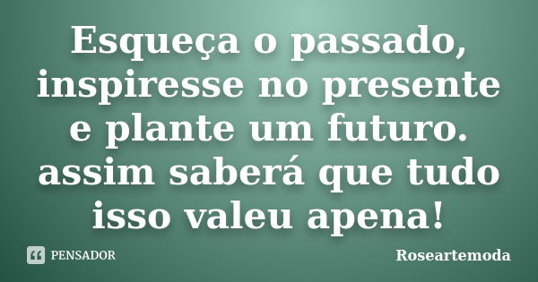 Esqueça o passado, inspiresse no presente e plante um futuro. assim saberá que tudo isso valeu apena!... Frase de Roseartemoda.