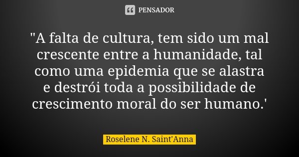"A falta de cultura, tem sido um mal crescente entre a humanidade, tal como uma epidemia que se alastra e destrói toda a possibilidade de crescimento moral... Frase de Roselene N. Saint'Anna.