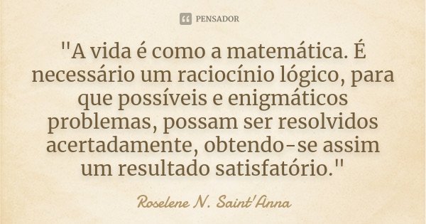 "A vida é como a matemática. É necessário um raciocínio lógico, para que possíveis e enigmáticos problemas, possam ser resolvidos acertadamente, obtendo-se... Frase de Roselene N. Saint'Anna.