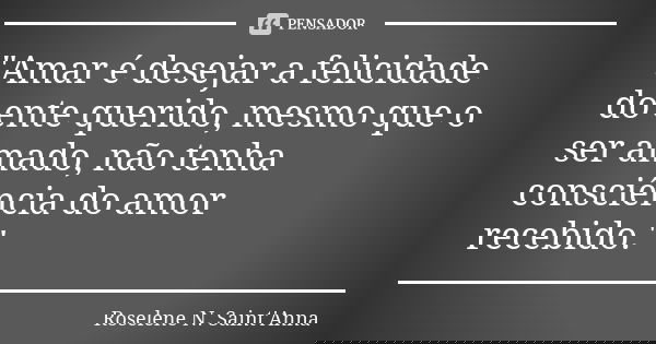 "Amar é desejar a felicidade do ente querido, mesmo que o ser amado, não tenha consciência do amor recebido."... Frase de Roselene N. Saint'Anna.