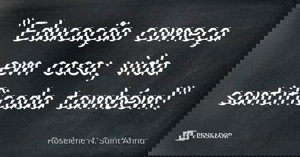 "Educação começa em casa; vida santificada também!"... Frase de Roselene N. Saint'Anna.