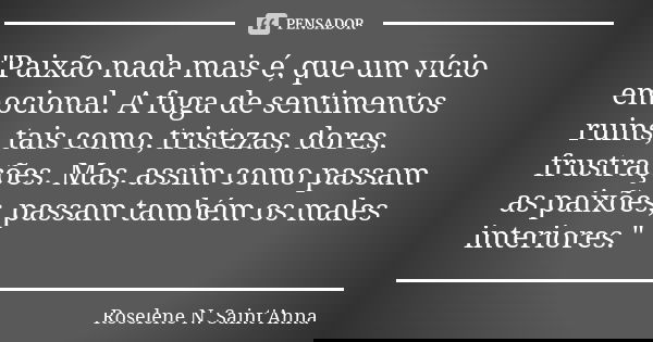 "Paixão nada mais é, que um vício emocional. A fuga de sentimentos ruins, tais como, tristezas, dores, frustrações. Mas, assim como passam as paixões, pass... Frase de Roselene N. Saint'Anna.