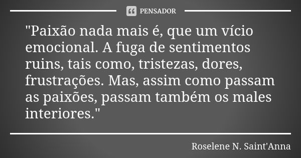 "Paixão nada mais é, que um vício emocional. A fuga de sentimentos ruins, tais como, tristezas, dores, frustrações. Mas, assim como passam as paixões, pass... Frase de Roselene N. Saint'Anna.