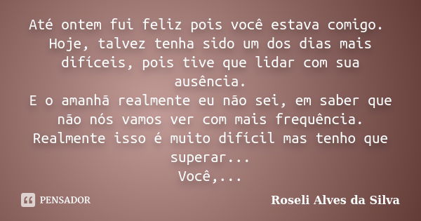 Até ontem fui feliz pois você estava comigo. Hoje, talvez tenha sido um dos dias mais difíceis, pois tive que lidar com sua ausência. E o amanhã realmente eu nã... Frase de Roseli Alves da Silva.