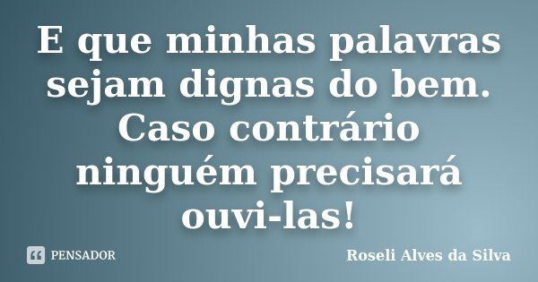 E que minhas palavras sejam dignas do bem. Caso contrário ninguém precisará ouvi-las!... Frase de Roseli Alves da Silva.